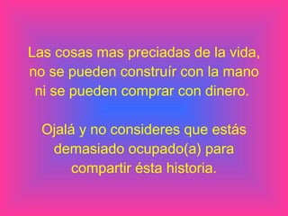 Las cosas mas preciadas de la vida, no se pueden construír con la mano ni se pueden comprar con dinero.  Ojalá y no consideres que estás demasiado ocupado(a) para compartir ésta historia. 