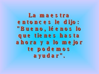 La maestra entonces le dijo:  &quot;Bueno, léenos lo que tienes hasta ahora y a lo mejor te podemos ayudar&quot;. 