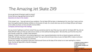 The Amazing Jet Skate ZX9
Do you get bored of having to walk to school?
Do you feel your legs getting tired during PE?
(Questions to draw in the reader)
If the answer’s yes - Tony will solve all your problems. The Jet Skate ZX9 has been in development for more than 5 years and has
been thoroughly tested by Olympic athletes on the busiest of roads. As a result when you use the Jet Skaye ZX9 you will always
arrive safely at school, on time and with minimal effort.
(Company and how long in the making)
Are you tired of walking to and from school? Are you sometimes late for class? Not any more with the 'Jet Skate ZX9'! Yes, the Jet
Skate ZX9 will make sure that you will arrive at school, on time without breaking sweat. Not only that, you'll be the envy of all
your friends as well! Yes, it really is that fantastic!
However, it doesn't stop there. Just simply programme in your required destination into the on-board computer and the Jet
Skate ZX9 will take you there promptly and in style! Turn up to the end of year disco on your Jet Skate ZX9 or make an entrance
at a friends birthday. The choices are unlimited.
Parents too. Imagine not having to drive your child around! Gone are the days of the school run or even waiting for a club to
finish. Yes the Jet Skate ZX9 is truly life changing!
(What it does)
1. Question to draw reader in
2. Explain what it does
3. Give peoples thoughts and
opinions
4. What is it made of
5. Make them think they can't live
without it
 
