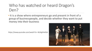 Who has watched or heard Dragon’s
Den?
• It is a show where entrepreneurs go and present in front of a
group of businesspeople, and decide whether they want to put
money into their business
https://www.youtube.com/watch?v=-WzKghHe9zk
 