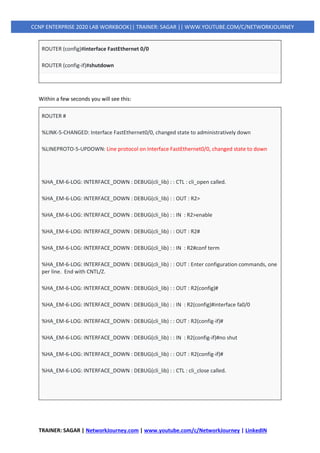 TRAINER: SAGAR | NetworkJourney.com | www.youtube.com/c/NetworkJourney | LinkedIN
CCNP ENTERPRISE 2020 LAB WORKBOOK|| TRAINER: SAGAR || WWW.YOUTUBE.COM/C/NETWORKJOURNEY
ROUTER (config)#interface FastEthernet 0/0
ROUTER (config-if)#shutdown
Within a few seconds you will see this:
ROUTER #
%LINK-5-CHANGED: Interface FastEthernet0/0, changed state to administratively down
%LINEPROTO-5-UPDOWN: Line protocol on Interface FastEthernet0/0, changed state to down
%HA_EM-6-LOG: INTERFACE_DOWN : DEBUG(cli_lib) : : CTL : cli_open called.
%HA_EM-6-LOG: INTERFACE_DOWN : DEBUG(cli_lib) : : OUT : R2>
%HA_EM-6-LOG: INTERFACE_DOWN : DEBUG(cli_lib) : : IN : R2>enable
%HA_EM-6-LOG: INTERFACE_DOWN : DEBUG(cli_lib) : : OUT : R2#
%HA_EM-6-LOG: INTERFACE_DOWN : DEBUG(cli_lib) : : IN : R2#conf term
%HA_EM-6-LOG: INTERFACE_DOWN : DEBUG(cli_lib) : : OUT : Enter configuration commands, one
per line. End with CNTL/Z.
%HA_EM-6-LOG: INTERFACE_DOWN : DEBUG(cli_lib) : : OUT : R2(config)#
%HA_EM-6-LOG: INTERFACE_DOWN : DEBUG(cli_lib) : : IN : R2(config)#interface fa0/0
%HA_EM-6-LOG: INTERFACE_DOWN : DEBUG(cli_lib) : : OUT : R2(config-if)#
%HA_EM-6-LOG: INTERFACE_DOWN : DEBUG(cli_lib) : : IN : R2(config-if)#no shut
%HA_EM-6-LOG: INTERFACE_DOWN : DEBUG(cli_lib) : : OUT : R2(config-if)#
%HA_EM-6-LOG: INTERFACE_DOWN : DEBUG(cli_lib) : : CTL : cli_close called.
 