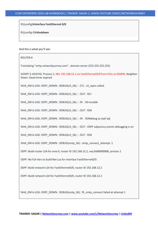TRAINER: SAGAR | NetworkJourney.com | www.youtube.com/c/NetworkJourney | LinkedIN
CCNP ENTERPRISE 2020 LAB WORKBOOK|| TRAINER: SAGAR || WWW.YOUTUBE.COM/C/NETWORKJOURNEY
R1(config)#interface FastEthernet 0/0
R1(config-if)#shutdown
And this is what you’ll see:
ROUTER #
Translating "smtp.networkjourney.com"...domain server (255.255.255.255)
%OSPF-5-ADJCHG: Process 1, Nbr 192.168.12.1 on FastEthernet0/0 from FULL to DOWN, Neighbor
Down: Dead timer expired
%HA_EM-6-LOG: OSPF_DOWN : DEBUG(cli_lib) : : CTL : cli_open called.
%HA_EM-6-LOG: OSPF_DOWN : DEBUG(cli_lib) : : OUT : R2>
%HA_EM-6-LOG: OSPF_DOWN : DEBUG(cli_lib) : : IN : R2>enable
%HA_EM-6-LOG: OSPF_DOWN : DEBUG(cli_lib) : : OUT : R2#
%HA_EM-6-LOG: OSPF_DOWN : DEBUG(cli_lib) : : IN : R2#debug ip ospf adj
%HA_EM-6-LOG: OSPF_DOWN : DEBUG(cli_lib) : : OUT : OSPF adjacency events debugging is on
%HA_EM-6-LOG: OSPF_DOWN : DEBUG(cli_lib) : : OUT : R2#
%HA_EM-6-LOG: OSPF_DOWN : DEBUG(smtp_lib) : smtp_connect_attempt: 1
OSPF: Build router LSA for area 0, router ID 192.168.12.2, seq 0x8000000B, process 1
OSPF: No full nbrs to build Net Lsa for interface FastEthernet0/0
OSPF: Build network LSA for FastEthernet0/0, router ID 192.168.12.2
OSPF: Build network LSA for FastEthernet0/0, router ID 192.168.12.2
%HA_EM-6-LOG: OSPF_DOWN : DEBUG(smtp_lib) : fh_smtp_connect failed at attempt 1
 