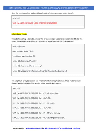 TRAINER: SAGAR | NetworkJourney.com | www.youtube.com/c/NetworkJourney | LinkedIN
CCNP ENTERPRISE 2020 LAB WORKBOOK|| TRAINER: SAGAR || WWW.YOUTUBE.COM/C/NETWORKJOURNEY
Once the interface rx load is above 10 you’ll see the following message on the console:
ROUTER #
%HA_EM-6-LOG: INTERFACE_LOAD: INTERFACE OVERLOADED
4. Scheduling Events
Instead of launching actions based on syslog or CLI messages we can also use scheduled tasks. This
means that you can run actions every X minutes / hours / days etc. Here’s an example:
ROUTER (config)#
event manager applet TIMER
event timer watchdog time 60
action 1.0 cli command "enable"
action 2.0 cli command "write memory"
action 3.0 syslog priority informational msg "Configuration has been saved"
This script runs every 60 seconds and runs the “write memory” command. Once it’s done, it will
produce a syslog message. After waiting for 60 seconds we’ll see this:
ROUTER #
%HA_EM-6-LOG: TIMER : DEBUG(cli_lib) : : CTL : cli_open called.
%HA_EM-6-LOG: TIMER : DEBUG(cli_lib) : : OUT : R2>
%HA_EM-6-LOG: TIMER : DEBUG(cli_lib) : : IN : R2>enable
%HA_EM-6-LOG: TIMER : DEBUG(cli_lib) : : OUT : R2#
%HA_EM-6-LOG: TIMER : DEBUG(cli_lib) : : IN : R2#write memory
%HA_EM-6-LOG: TIMER : DEBUG(cli_lib) : : OUT : Building configuration...
 