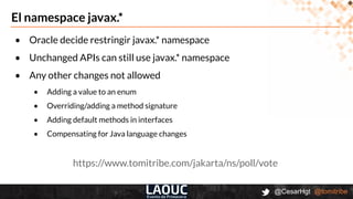 @CesarHgt @tomitribe
El namespace javax.*
• Oracle decide restringir javax.* namespace
• Unchanged APIs can still use javax.* namespace
• Any other changes not allowed
• Adding a value to an enum
• Overriding/adding a method signature
• Adding default methods in interfaces
• Compensating for Java language changes
https://www.tomitribe.com/jakarta/ns/poll/vote
 