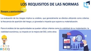 Riesgos y oportunidades
La evaluación de los riesgos implica su análisis, que generalmente se efectúa utilizando como criterios
la frecuencia de aparición del riesgo y a gravedad o impacto que supone su materialización.
Para el análisis de las oportunidades se pueden utilizar criterios como la viabilidad de su implantación, la
viabilidad económica, su impacto en la mejora del SIG, entre otros
Docente : Jairo Rodríguez Vargas 2022
LOS REQUISITOS DE LAS NORMAS
 