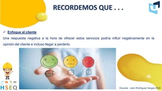 Docente : Jairo Rodríguez Vargas 2022
RECORDEMOS QUE . . .
 Enfoque al cliente
Una respuesta negativa a la hora de ofrecer estos servicios podría influir negativamente en la
opinión del cliente e incluso llegar a perderlo.
 
