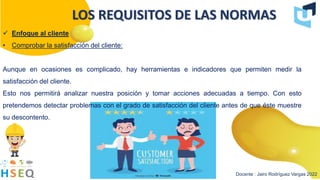 Docente : Jairo Rodríguez Vargas 2022
LOS REQUISITOS DE LAS NORMAS
 Enfoque al cliente
• Comprobar la satisfacción del cliente:
Aunque en ocasiones es complicado, hay herramientas e indicadores que permiten medir la
satisfacción del cliente.
Esto nos permitirá analizar nuestra posición y tomar acciones adecuadas a tiempo. Con esto
pretendemos detectar problemas con el grado de satisfacción del cliente antes de que éste muestre
su descontento.
 