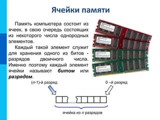 Ячейки памяти
Память компьютера состоит из
ячеек, в свою очередь состоящих
из некоторого числа однородных
элементов.
ячейка из n разрядов
(n-1)-й разряд 0 –й разряд
Каждый такой элемент служит
для хранения одного из битов -
разрядов двоичного числа.
Именно поэтому каждый элемент
ячейки называют битом или
разрядом.
 