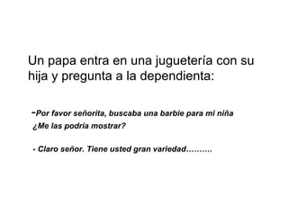 Un papa entra en una juguetería con su hija y pregunta a la dependienta: - Por favor señorita, buscaba una barbie para mi niña ¿Me las podría mostrar? - Claro señor. Tiene usted gran variedad………. 