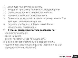 1) Дошли до 7000 рублей за заявку.
2) Внедрили программу лояльности. Продаем допы.
3) Стали лучше понимать бизнес и клиентов.
4) Научились работать с возражениями.
5) Поняли когда надо очищать список ремаркетинга. Еще
чуть чуть стали меньше тратить.
6) Научились работать с CRM системой. Стали
использовать ремайндеры.
7) В список ремаркетинга стали добавлять по:
- количеству скроллов;
- время на сайте;
- смогли позволить себе повышать CPM.
8) В баннерах работаем только с возражениями.
- подняли пользовательский фактор (наверное, за счет
вернувшихся пользователей).
 