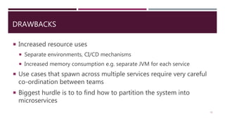 DRAWBACKS
11
 Increased resource uses
 Separate environments, CI/CD mechanisms
 Increased memory consumption e.g. separate JVM for each service
 Use cases that spawn across multiple services require very careful
co-ordination between teams
 Biggest hurdle is to to find how to partition the system into
microservices
 
