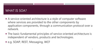 WHAT IS SOA?
 A service-oriented architecture is a style of computer software
where services are provided to the other components by
application components, through a communication protocol over a
network.
 The basic fundamental principles of service oriented architecture is
independent of vendors, products and technologies.
 e.g. SOAP, REST, Messaging, WCF
3
 