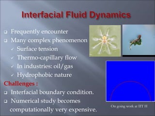  Frequently encounter
 Many complex phenomenon
 Surface tension
 Thermo-capillary flow
 In industries: oil/gas
 Hydrophobic nature
Challenges :
 Interfacial boundary condition.
 Numerical study becomes
computationally very expensive.
On going work at IIT H
 