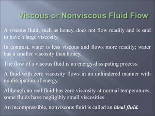 A viscous fluid, such as honey, does not flow readily and is said
to have a large viscosity.
In contrast, water is less viscous and flows more readily; water
has a smaller viscosity than honey.
The flow of a viscous fluid is an energy-dissipating process.
A fluid with zero viscosity flows in an unhindered manner with
no dissipation of energy.
Although no real fluid has zero viscosity at normal temperatures,
some fluids have negligibly small viscosities.
An incompressible, nonviscous fluid is called an ideal fluid.
 