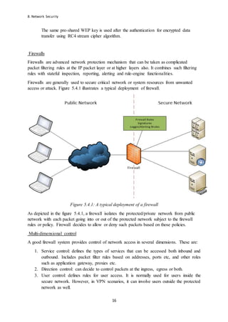 8. Network Security
16
The same pre-shared WEP key is used after the authentication for encrypted data
transfer using RC4 stream cipher algorithm.
Firewalls
Firewalls are advanced network protection mechanism that can be taken as complicated
packet filtering rules at the IP packet layer or at higher layers also. It combines such filtering
rules with stateful inspection, reporting, alerting and rule-engine functionalities.
Firewalls are generally used to secure critical network or system resources from unwanted
access or attack. Figure 5.4.1 illustrates a typical deployment of firewall.
Figure 5.4.1: A typical deployment of a firewall
As depicted in the figure 5.4.1, a firewall isolates the protected/private network from public
network with each packet going into or out of the protected network subject to the firewall
rules or policy. Firewall decides to allow or deny such packets based on those policies.
Multi-dimensional control
A good firewall system provides control of network access in several dimensions. These are:
1. Service control: defines the types of services that can be accessed both inbound and
outbound. Includes packet filter rules based on addresses, ports etc, and other roles
such as application gateway, proxies etc.
2. Direction control: can decide to control packets at the ingress, egress or both.
3. User control: defines rules for user access. It is normally used for users inside the
secure network. However, in VPN scenarios, it can involve users outside the protected
network as well.
 