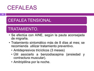 CEFALEA TENSIONAL
TRATAMIENTO.
• Se efectúa con AINE, según la pauta aconsejada
de migraña.
• Tratamiento sintomático más de 8 días al mes; se
recomienda utilizar tratamiento preventivo.
• Antidepresivos tricíclicos (3 meses)
• Útil asociarlo a benzodiacepina (ansiedad y
contractura muscular).
• Amitriptilina por la noche.
CEFALEAS
84
 