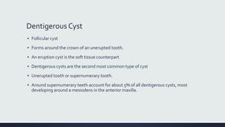 Dentigerous Cyst
▪ Follicular cyst
▪ Forms around the crown of an unerupted tooth.
▪ An eruption cyst is the soft tissue counterpart
▪ Dentigerous cysts are the second most common type of cyst
▪ Unerupted tooth or supernumerary tooth.
▪ Around supernumerary teeth account for about 5% of all dentigerous cysts, most
developing around a mesiodens in the anterior maxilla.
 