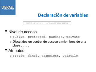 Declaración de variables
• Nivel de acceso
o public, protected, package, private
o Discutidos en control de acceso a miembros de una
clase . . . . .
• Atributos
o static, final, transient, volatile
[nivel de acceso] [atributos] tipo nobre;
 