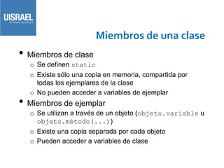 Miembros de una clase
• Miembros de clase
o Se definen static
o Existe sólo una copia en memoria, compartida por
todas los ejemplares de la clase
o No pueden acceder a variables de ejemplar
• Miembros de ejemplar
o Se utilizan a través de un objeto (objeto.variable u
objeto.método(...))
o Existe una copia separada por cada objeto
o Pueden acceder a variables de clase
 