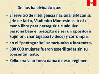 Se nos ha olvidado que:
• El servicio de inteligencia nacional SIN con su
  jefe de facto, Vladimiro Montesinos, tenía
  mano libre para perseguir a cualquier
  persona bajo el pretexto de ser un opositor a
  Fujimori, chantajeaba (videos) y corrompía,
• en el “pentagonito” se torturaba a inocentes,
• 300 000 mujeres fueron esterilizadas sin su
  consentimiento,
• Keiko era la primera dama de este régimen.
 