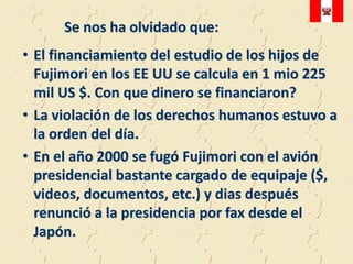 Se nos ha olvidado que:
• El financiamiento del estudio de los hijos de
  Fujimori en los EE UU se calcula en 1 mio 225
  mil US $. Con que dinero se financiaron?
• La violación de los derechos humanos estuvo a
  la orden del día.
• En el año 2000 se fugó Fujimori con el avión
  presidencial bastante cargado de equipaje ($,
  videos, documentos, etc.) y dias después
  renunció a la presidencia por fax desde el
  Japón.
 