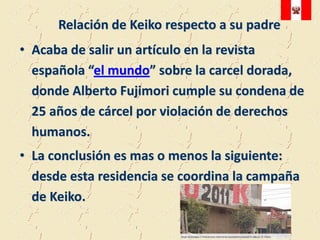 Relación de Keiko respecto a su padre
• Acaba de salir un artículo en la revista
  española “el mundo” sobre la carcel dorada,
  donde Alberto Fujimori cumple su condena de
  25 años de cárcel por violación de derechos
  humanos.
• La conclusión es mas o menos la siguiente:
  desde esta residencia se coordina la campaña
  de Keiko.
 