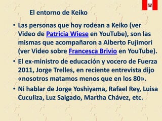 El entorno de Keiko
• Las personas que hoy rodean a Keiko (ver
  Video de Patricia Wiese en YouTube), son las
  mismas que acompañaron a Alberto Fujimori
  (ver Video sobre Francesca Brivio en YouTube).
• El ex-ministro de educación y vocero de Fuerza
  2011, Jorge Trelles, en reciente entrevista dijo
  «nosotros matamos menos que en los 80».
• Ni hablar de Jorge Yoshiyama, Rafael Rey, Luisa
  Cuculiza, Luz Salgado, Martha Chávez, etc.
 
