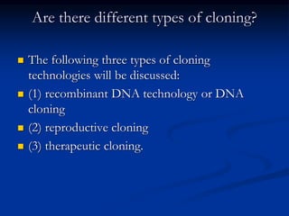 Are there different types of cloning?
 The following three types of cloning
technologies will be discussed:
 (1) recombinant DNA technology or DNA
cloning
 (2) reproductive cloning
 (3) therapeutic cloning.
 