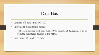 Data Bus
• Consists of 8 data lines: D0 – D7
• Operates in bidirectional mode:
The data bits are sent from the MPU to peripheral devices, as well as
from the peripheral devices to the MPU.
• Data range: 00 (hex) – FF (hex)
 