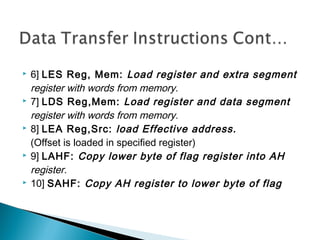  6] LES Reg, Mem: Load register and extra segment
register with words from memory.
 7] LDS Reg,Mem: Load register and data segment
register with words from memory.
 8] LEA Reg,Src: load Effective address.
(Offset is loaded in specified register)
 9] LAHF: Copy lower byte of flag register into AH
register.
 10] SAHF: Copy AH register to lower byte of flag
 