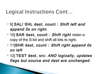  9] SAL/ SHL dest, count : Shift left and
append 0s on right.
 10] SAR dest, count : Shift right retain a
copy of the S-bit and shift all bits to right.
 11]SHR dest, count : Shift right append 0s
on left
 12] TEST dest, src: AND logically, updates
flags but source and dest are unchanged.
 