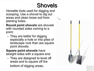 Shovels
 Versatile tools used for digging and
scooping. Use a shovel to dig out
areas and clean loose soil from
planting holes.
 Round point shovels are shovels
with rounded sides coming to a
point.
– They are better for digging
especially a hole or into piles of
landscape rock than are square
point shovels.
 Square point shovels have
straight sides with a square end.
– They are designed to level off
areas and to square off the
bottom of digging areas.
 