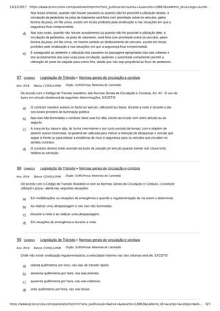 19/12/2017 https://www.qconcursos.com/questoes/imprimir?ano_publicacao=&area=&assunto=18863&caderno_id=&cargo=&codi…
https://www.qconcursos.com/questoes/imprimir?ano_publicacao=&area=&assunto=18863&caderno_id=&cargo=&codigo=&dis… 6/7
Nas áreas urbanas, quando não houver passeios ou quando não for possível a utilização destes, a
circulação de pedestres na pista de rolamento será feita com prioridade sobre os veículos, pelos
bordos da pista, em fila única, exceto em locais proibidos pela sinalização e nas situações em que a
segurança ficar comprometida.
d) Nas vias rurais, quando não houver acostamento ou quando não for possível a utilização dele, a
circulação de pedestres, na pista de rolamento, será feita com prioridade sobre os veículos, pelos
bordos da pista, em fila única, no mesmo sentido ao deslocamento de veículos, exceto em locais
proibidos pela sinalização e nas situações em que a segurança ficar comprometida.
e) É assegurada ao pedestre a utilização dos passeios ou passagens apropriadas das vias urbanas e
dos acostamentos das vias rurais para circulação, podendo a autoridade competente permitir a
utilização de parte da calçada para outros fins, desde que não seja prejudicial ao fluxo de pedestres.
Ano: 2014 Banca: CONSULPAM Órgão: SURGProva: Motorista de Caminhão
a) O condutor manterá acesos os faróis do veículo, utilizando luz baixa, durante a noite e durante o dia
nos túneis providos de iluminação pública.
b) Nas vias não iluminadas o condutor deve usar luz alta, exceto ao cruzar com outro veículo ou ao
segui-lo.
c) A troca de luz baixa e alta, de forma intermitente e por curto período de tempo, com o objetivo de
advertir outros motoristas, só poderá ser utilizada para indicar a intenção de ultrapassar o veículo que
segue à frente ou para indicar a existência de risco à segurança para os veículos que circulam no
sentido contrário.
d) O condutor deverá evitar acender as luzes de posição do veículo quando estiver sob chuva forte,
neblina ou cerração.
Ano: 2014 Banca: CONSULPAM Órgão: SURGProva: Motorista de Caminhão
a) Em imobilizações ou situações de emergência e quando a regulamentação da via assim o determinar.
b) Ao realizar uma ultrapassagem e nas vias não iluminadas.
c) Durante a noite e ao realizar uma ultrapassagem.
d) Em situações de emergência e durante a noite.
Ano: 2014 Banca: CONSULPAM Órgão: SURGProva: Motorista de Caminhão
a) oitenta quilômetros por hora, nas vias de trânsito rápido.
b) sessenta quilômetros por hora, nas vias arteriais.
c) quarenta quilômetros por hora, nas vias coletoras.
d) vinte quilômetros por hora, nas vias locais.
97 Q448018 Legislação de Trânsito Normas gerais de circulação e conduta
De acordo com o Código de Transito brasileiro, das Normas Gerais de Circulação e Conduta, Art. 40 - O uso de
luzes em veículo obedecerá às seguintes determinações, EXCETO:
98 Q448019 Legislação de Trânsito Normas gerais de circulação e conduta
De acordo com o Código de Transito Brasileiro e com as Normas Gerais de Circulação e Conduta, o condutor
utilizará o pisca - alerta nas seguintes situações:
99 Q448024 Legislação de Trânsito Normas gerais de circulação e conduta
Onde não existir sinalização regulamentadora, a velocidade máxima nas vias urbanas será de, EXCETO:
 
