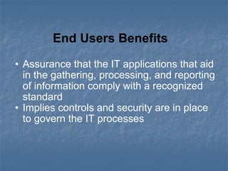 Assurance that the IT applications that aid in the gathering, processing, and reporting of information comply with a recognized standard  Implies controls and security are in place to govern the IT processes  End Users Benefits  