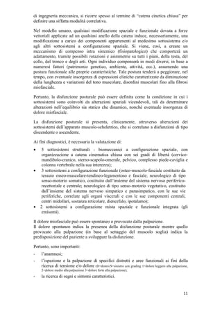 11
di ingegneria meccanica, si ricorre spesso al termine di “catena cinetica chiusa” per
definire una siffatta modalità correlativa.
Nel modello umano, qualsiasi modificazione spaziale e funzionale dovuta a forze
vettoriali applicate ad un qualsiasi anello della catena induce, necessariamente, una
modificazione a carico dei componenti appartenenti al medesimo sottosistema e/o
agli altri sottosistemi a configurazione spaziale. Si viene, così, a creare un
meccanismo di compenso intra sistemico (fisiopatologico) che comporterà un
adattamento, tramite possibili rotazioni e asimmetrie su tutti i piani, della testa, del
collo, del tronco e degli arti. Ogni individuo compenserà in modi diversi, in base a
numerosi fattori (patrimonio genetico, ambiente, attività, ecc.), assumendo una
postura funzionale alle proprie caratteristiche. Tale postura tenderà a peggiorare, nel
tempo, con eventuale insorgenza di espressioni cliniche caratterizzate da diminuzione
della lunghezza e variazioni del tono muscolare, disordini muscolari fino alla fibrosi
miofasciale.
Pertanto, la disfunzione posturale può essere definita come la condizione in cui i
sottosistemi sono coinvolti da alterazioni spaziali vicendevoli, tali da determinare
alterazioni nell’equilibrio sia statico che dinamico, nonché eventuale insorgenza di
dolore miofasciale.
La disfunzione posturale si presenta, clinicamente, attraverso alterazioni dei
sottosistemi dell’apparato muscolo-scheletrico, che si correlano a disfunzioni di tipo
discendente o ascendente.
Ai fini diagnostici, è necessaria la valutazione di:
• 5 sottosistemi strutturali - biomeccanici a configurazione spaziale, con
organizzazione a catena cinematica chiusa con sei gradi di libertà (cervico-
mandibolo-cranico, sterno-scapolo-omerale, pelvico, complesso piede-caviglia e
colonna vertebrale nella sua interezza);
• 3 sottosistemi a configurazione funzionale (osteo-muscolo-fasciale costituito da
tessuto osseo-muscolare-tendineo-legamentoso e fasciale; neurologico di tipo
senso-motorio somatico, costituito dall’insieme del sistema nervoso periferico-
recettoriale e centrale; neurologico di tipo senso-motorio vegetativo, costituito
dall’insieme del sistema nervoso simpatico e parasimpatico, con le sue vie
periferiche, correlate agli organi viscerali e con le sue componenti centrali,
centri midollari, sostanza reticolare, diencefalo, ipotalamo);
• 2 sottosistemi a configurazione mista spaziale e funzionale integrata (gli
emisomi).
Il dolore miofasciale può essere spontaneo o provocato dalla palpazione.
Il dolore spontaneo indica la presenza della disfunzione posturale mentre quello
provocato alla palpazione (in base al settaggio del muscolo soglia) indica la
predisposizione del paziente a sviluppare la disfunzione.
Pertanto, sono importanti:
- l’anamnesi;
- l’ispezione e la palpazione di specifici distretti e aree funzionali ai fini della
ricerca di tensione e/o dolore (D=destro/S=sinistro con grading 1=dolore leggero alla palpazione,
2=dolore medio alla palpazione 3=dolore forte alla palpazione);
- la ricerca di segni e sintomi caratteristici.
 