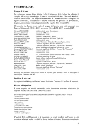 4
►METODOLOGIA
Gruppo di lavoro
Per sviluppare queste Linee Guida (LG) il Ministero della Salute ha affidato il
compito ad un apposito Gruppo di esperti coordinati dal dott. Giovanni Nicoletti,
direttore dell’Ufficio 2 del Segretariato Generale. Il Gruppo di lavoro è composto da
figure scientifiche, accademiche e laiche coinvolte nei processi di prevenzione,
diagnosi, assistenza e cura delle problematiche oggetto delle presenti LG.
Gli esperti, che hanno preso parte al gruppo di lavoro, sono stati nominati con
Decreto Ministeriale (D.M.) del 23 novembre 2016 e D.M. del 27 gennaio 2017.
Giovanni NICOLETTI Ministero della salute -Coordinatore -
Giuseppe ANASTASI Università di Messina
Serena BATTILOMO Ministero della salute
Gianluca BELLOCCHI Ospedale “San Camillo”, Roma
Rosa Grazia BELLOMO Università degli Studi di Urbino “Carlo Bo”
Paolo BELLISARIO Ministero della salute
Giuseppe COSTANZO Istituto Chirurgico Ortopedico Traumatologico, Latina
Fabio DI CARLO Università degli Studi di Roma “Sapienza”
Felice FESTA Università degli Studi di Chieti e Pescara “G. d’Annunzio”
Giovanni GIARDINELLI Istituto Nazionale Assicurazione Infortuni sul Lavoro
Leonardo MASTROPASQUA Università degli Studi di Chieti e Pescara “G. d’Annunzio”
Roberta MERLOTTI Ministero della salute
Michele NARDONE Ministero della salute
Augusto ORSINI PST Technoscienze-San Raffaele, Università “San Raffaele”, Roma
Mario PASTORELLI Università degli Studi di Siena
Raffaello PELLEGRINO Società Italiana Medicina Fisica e Riabilitazione
Bianca Maria POLIZZI Ministero della salute
Sandro ROSSETTI Ospedale “San Camillo”, Roma
Raoul SAGGINI Università degli Studi di Chieti e Pescara “G. d’Annunzio”
Alberto VILLANI Società Italiana di Pediatria
Ciro VILLANI Università degli Studi di Roma “Sapienza”
Sabrina ZILIARDI Ministero della salute
Su delega del Presidente della Società Italiana di Pediatria, prof. Alberto Villani, ha partecipato ai
lavori il prof. Francesco MACRÌ.
Conflitto di interessi
I componenti del Gruppo di lavoro hanno dichiarato l’assenza di conflitto di interessi.
Ricerca bibliografica
È stata eseguita un’analisi sistematica della letteratura esistente utilizzando le
seguenti banche dati: PubMed, Embase e Scopus.
La ricerca bibliografica è stata condotta utilizzando le seguenti parole chiave:
-erect posture;
-cervical lordosis angle;
-forward head posture;
-neck posture;
-orafacial pain;
-postural balance (PB);
-postural clinical evaluation;
-postural dysfunction (PD);
-posture control;
-vestibulo-ocular reflexes.
L’analisi delle pubblicazioni si è incentrata su studi condotti sull’uomo in età
evolutiva, adulta e senile e redatti in lingua italiana e inglese. Sono state selezionate
 
