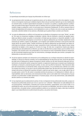 Aprender de experiencias para transformar realidades 23
Reflexiones
Los aprendizajes encontrados por el equipo de profesionales nos indican que:
	 Las percepciones están marcadas por la experiencia previa, por los valores y prejuicios, entre otros aspectos. La expe-
riencia en el programa muestra que no debemos dejarnos llevar solo por la primera impresión que nos da el adolescente
sin conocerlo antes, sin darle la oportunidad de escucharlo, sin escuchar a sus padres y a aquellas personas o profesio-
nales que puedan brindar alguna información sobre él. Quedarse solo con la primera impresión podría llevar a los profe-
sionales a sesgar su evaluación y emitir un juicio previo que no favorecerá al adolescente. Por ello es necesario hacer el
intento de desprenderse de los prejuicios y ver al adolescente no como un infractor, sino como un joven que necesita ser
escuchado y atendido también en las carencias y dificultades que lo pudieron llevar a cometer una infracción.
	 Los casos de adolescentes en conflicto con la ley penal que se atienden en el programa no son casos “fáciles”, por decir
así. Son casos con situaciones complejas, de abandono, maltrato, falta de orientación y atención de aquellas necesi-
dades que debieron proveer sus padres, la comunidad y el Estado para que alcancen un desarrollo saludable. En este
contexto, los profesionales del programa se encontraron con algunos adolescentes que mostraban rápidamente mucha
motivación por cambiar y superar sus dificultades, y así lo lograron; pero también encontraron a otros que les tomó más
tiempo decidir que querían cambiar. También encontraron que algunos adolescentes que demostraban que habían de-
cidido dejar las conductas y situaciones de riesgo, nuevamente se veían involucrados en ellas, algunos al poco tiempo
nuevamente las dejaban y otros seguían en el camino de riesgo. De todo esto, la experiencia muestra para algunos
profesionales que cada adolescente es diferente, que cada uno de ellos tiene su propio tiempo y que los cambios no son
inmediatos. Esta situación pone a los profesionales en una situación de mucha incertidumbre durante la intervención,
por ello recomiendan prepararse para tener los conocimientos y estrategias adecuados para orientar y acompañar a los
adolescentes en este camino tan difícil.
	 Uno de los aspectos centrales en la intervención con los adolescentes con un enfoque restaurativo es abordar la respon-
sabilidad, no solo por la infracción cometida, sino la responsabilidad por las decisiones que toma. Una de las decisiones
que debe tomar el adolescente al ingresar al programa es decidir cambiar, por ello toda intervención debe partir del con-
sentimiento y la voluntad de cambio, aunque sea incipiente. La experiencia muestra que es necesario que el adolescente
manifieste su motivación y voluntad de querer cambiar; sin esto, será muy difícil la intervención. Toda intervención debe
partir del consentimiento y la voluntad de cambio, aunque sea incipiente, si no se manifiesta esto y además no se cuenta
con el apoyo de la familia, es muy poco lo que los profesionales pueden hacer. No todo está en las manos del programa,
siempre está primero la libertad de la persona de decidir y optar por qué camino seguir, y eso es algo sobre lo que no
se puede ejercer control. Por ello existe la necesidad prioritaria de promover en el adolescente la reflexión sobre su
responsabilidad, sobre sus decisiones y las consecuencias de ellas, para lo cual se debe tener mucha paciencia, hay que
motivarlo, los profesionales no deben desanimarse ni frustrarse porque, como se dijo anteriormente, cada adolescente
decidirá cuándo es su momento de cambiar.
	 Es muy importante para los adolescentes la actitud, el trato y la disposición de los profesionales hacia ellos, aunque con
frecuencia los profesionales piensen que no lo es y que eso no es “suficiente”. Relacionarse con cada adolescente con
una actitud positiva, manifestarles y mostrarles que se quiere escucharlos, comprenderlos, que se cree en ellos, en su
posibilidad de cambio, que se les está conociendo y que se reconocen sus habilidades, hace que se sientan más seguros,
más optimistas, y los puede motivar a sostener paulatinos cambios en sus conductas de riesgo y, sobre todo, les permite
adquirir una mirada diferente de la administración de justicia, una justicia más humana.
 