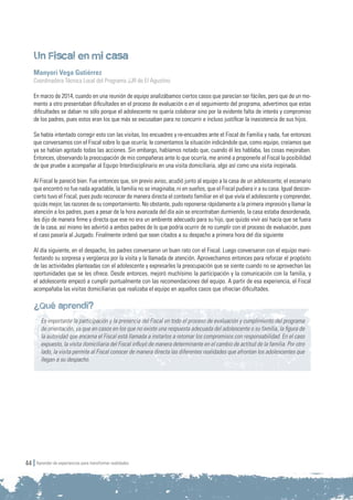 Aprender de experiencias para transformar realidades44
Un Fiscal en mi casa
Manyori Vega Gutiérrez
Coordinadora Técnica Local del Programa JJR de El Agustino
En marzo de 2014, cuando en una reunión de equipo analizábamos ciertos casos que parecían ser fáciles, pero que de un mo-
mento a otro presentaban dificultades en el proceso de evaluación o en el seguimiento del programa, advertimos que estas
dificultades se daban no sólo porque el adolescente no quería colaborar sino por la evidente falta de interés y compromiso
de los padres, pues estos eran los que más se excusaban para no concurrir e incluso justificar la inasistencia de sus hijos.
Se había intentado corregir esto con las visitas, los encuadres y re-encuadres ante el Fiscal de Familia y nada, fue entonces
que conversamos con el Fiscal sobre lo que ocurría; le comentamos la situación indicándole que, como equipo, creíamos que
ya se habían agotado todas las acciones. Sin embargo, habíamos notado que, cuando él les hablaba, las cosas mejoraban.
Entonces, observando la preocupación de mis compañeras ante lo que ocurría, me animé a proponerle al Fiscal la posibilidad
de que pruebe a acompañar al Equipo Interdisciplinario en una visita domiciliaria, algo así como una visita inopinada.
Al Fiscal le pareció bien. Fue entonces que, sin previo aviso, acudió junto al equipo a la casa de un adolescente; el escenario
que encontró no fue nada agradable, la familia no se imaginaba, ni en sueños, que el Fiscal pudiera ir a su casa. Igual descon-
cierto tuvo el Fiscal, pues pudo reconocer de manera directa el contexto familiar en el que vivía el adolescente y comprender,
quizás mejor, las razones de su comportamiento. No obstante, pudo reponerse rápidamente a la primera impresión y llamar la
atención a los padres, pues a pesar de la hora avanzada del día aún se encontraban durmiendo, la casa estaba desordenada,
les dijo de manera firme y directa que ese no era un ambiente adecuado para su hijo, que quizás vivir así hacía que se fuera
de la casa; así mismo les advirtió a ambos padres de lo que podría ocurrir de no cumplir con el proceso de evaluación, pues
el caso pasaría al Juzgado. Finalmente ordenó que sean citados a su despacho a primera hora del día siguiente
Al día siguiente, en el despacho, los padres conversaron un buen rato con el Fiscal. Luego conversaron con el equipo mani-
festando su sorpresa y vergüenza por la visita y la llamada de atención. Aprovechamos entonces para reforzar el propósito
de las actividades planteadas con el adolescente y expresarles la preocupación que se siente cuando no se aprovechan las
oportunidades que se les ofrece. Desde entonces, mejoró muchísimo la participación y la comunicación con la familia, y
el adolescente empezó a cumplir puntualmente con las recomendaciones del equipo. A partir de esa experiencia, el Fiscal
acompañaba las visitas domiciliarias que realizaba el equipo en aquellos casos que ofrecían dificultades.
¿Qué aprendí?
Es importante la participación y la presencia del Fiscal en todo el proceso de evaluación y cumplimiento del programa
de orientación, ya que en casos en los que no existe una respuesta adecuada del adolescente o su familia, la figura de
la autoridad que encarna el Fiscal está llamada a instarlos a retomar los compromisos con responsabilidad. En el caso
expuesto, la visita domiciliaria del Fiscal influyó de manera determinante en el cambio de actitud de la familia. Por otro
lado, la visita permite al Fiscal conocer de manera directa las diferentes realidades que afrontan los adolescentes que
llegan a su despacho.
 