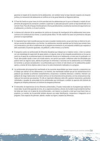 Aprender de experiencias para transformar realidades 53
garantizar el respeto de los derechos de los adolescentes, sino también tomar la mejor decisión respecto a la situación
jurídica y la intervención del adolescente en conflicto con la ley penal detenido en flagrancia delictiva.
	 El Fiscal de Familia es quien tiene el rol de autoridad ante los adolescentes por lo que es el llamado a instarlo al cum-
plimiento del programa de orientación y también a supervisar su adecuada ejecución cuando se haya beneficiado con la
remisión fiscal. Para ello el Equipo Interdisciplinario informa periódicamente y coordina las reuniones de seguimiento con
el adolescente y su familia, si el caso lo amerita.
	 La demora de la decisión de los operadores de Justicia en el proceso de investigación de los adolescentes tiene conse-
cuencias en la conducta de los mismos. La sanción pierde efecto. Por ello resolver los casos con prontitud es vital para
promover la responsabilidad.
	 Es importante hacer todo lo posible para que los casos se puedan resolver pronto, ya que esto tiene un efecto en la acti-
tud que asumen los adolescentes y sus familias. Los adolescentes necesitan aprender que los hechos que cometen tiene
una consecuencia y por ello el cumplimiento de su programa de orientación es una respuesta simbólica que responde al
daño ocasionado a la persona agraviada, a la población, a ellos mismos y a su familia.
	 El programa cuenta con profesionales de diferentes disciplinas que trabajan por un objetivo común, si bien no cuentan
con una metodología de supervisión de apoyo externo, en algunas zonas se han ensayado procedimientos en los que se
contó con el apoyo de un profesional ajeno a la intervención directa con el adolescente, en este caso el coordinador o el
Fiscal, ellos pueden ayudar a tener una mirada externa, una opinión que ayude a reflexionar sobre las dificultades que
podrían tener con algunos casos, además de participar en entrevistas o reuniones con los adolescentes con la finalidad
de reorientar su proceso socioeducativo. Los profesionales que no tienen un trato directo con los adolescentes pueden
aportar y orientar de forma objetiva sobre el caso al no estar directamente implicados en su progreso.
	 Los profesionales del programa han manifestado en las reuniones desarrolladas que tienen vocación y compromiso con
el trabajo que realizan con los adolescentes y sus familias, han manifestado también que por las características de la
población que atienden se enfrentan constantemente a situaciones e incidentes dolorosos o violentos. Intervenir con
población de riesgo implica estar en contacto continuo con las emociones de las personas y con las consecuencias origi-
nadas por las carencias que presentan. Por ello es importante reflexionar sobre ello y generar mecanismos y protocolos
individuales o grupales de autocuidado de los profesionales que contribuyan a combatir la aparición del síndrome de
desgaste por empatía profesional o el síndrome de desgaste profesional.
	 El intercambio de experiencias con los diferentes profesionales y Fiscales involucrados en el programa que realizan la
misma labor, ha permitido aprender de otros, de su experiencia práctica y directa, les ha dado la oportunidad de clarificar
las dudas que tienen con el apoyo de otros profesionales, y así mejorar su actuación y creer que lo que hacen tiene un
propósito y un sentido, les ha permitido también alcanzar una mayor identificación, compromiso e integración con el
programa. Estos espacios les permiten, además, resaltar sus logros y respetar las diferencias.
 