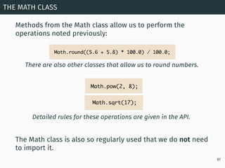 Methods from the Math class allow us to perform the
operations noted previously:
THE MATH CLASS
97
The Math class is also so regularly used that we do not need
to import it.
There are also other classes that allow us to round numbers.
Math.round((5.6 + 5.8) * 100.0) / 100.0;
Detailed rules for these operations are given in the API.
Math.pow(2, 8);
Math.sqrt(17);
 