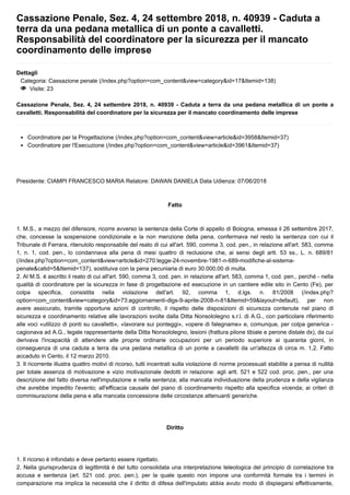 Cassazione Penale, Sez. 4, 24 settembre 2018, n. 40939 - Caduta a
terra da una pedana metallica di un ponte a cavalletti.
Responsabilità del coordinatore per la sicurezza per il mancato
coordinamento delle imprese
Dettagli
Categoria: Cassazione penale (/index.php?option=com_content&view=category&id=17&Itemid=138)
< Visite: 23
Cassazione Penale, Sez. 4, 24 settembre 2018, n. 40939 - Caduta a terra da una pedana metallica di un ponte a
cavalletti. Responsabilità del coordinatore per la sicurezza per il mancato coordinamento delle imprese
Coordinatore per la Progettazione (/index.php?option=com_content&view=article&id=3958&Itemid=37)
Coordinatore per l'Esecuzione (/index.php?option=com_content&view=article&id=3961&Itemid=37)
Presidente: CIAMPI FRANCESCO MARIA Relatore: DAWAN DANIELA Data Udienza: 07/06/2018
Fatto
1. M.S., a mezzo del difensore, ricorre avverso la sentenza della Corte di appello di Bologna, emessa il 26 settembre 2017,
che, concesse la sospensione condizionale e la non menzione della pena, confermava nel resto la sentenza con cui il
Tribunale di Ferrara, ritenutolo responsabile del reato di cui all'art. 590, comma 3, cod. pen., in relazione all'art. 583, comma
1, n. 1, cod. pen., lo condannava alla pena di mesi quattro di reclusione che, ai sensi degli artt. 53 ss., L. n. 689/81
(/index.php?option=com_content&view=article&id=270:legge-24-novembre-1981-n-689-modifiche-al-sistema-
penale&catid=5&Itemid=137), sostituiva con la pena pecuniaria di euro 30.000,00 di multa.
2. Al M.S. è ascritto il reato di cui all'art. 590, comma 3, cod. pen. in relazione all'art. 583, comma 1, cod. pen., perché - nella
qualità di coordinatore per la sicurezza in fase di progettazione ed esecuzione in un cantiere edile sito in Cento (Fe), per
colpa specifica, consistita nella violazione dell'art. 92, comma 1, d.lgs. n. 81/2008 (/index.php?
option=com_content&view=category&id=73:aggiornamenti-dlgs-9-aprile-2008-n-81&Itemid=59&layout=default), per non
avere assicurato, tramite opportune azioni di controllo, il rispetto delle disposizioni di sicurezza contenute nel piano di
sicurezza e coordinamento relative alle lavorazioni svolte dalla Ditta Nonsololegno s.r.l. di A.G., con particolare riferimento
alle voci «utilizzo di ponti su cavalletti», «lavorare sui ponteggi», «opere di falegname» e, comunque, per colpa generica -
cagionava ad A.G., legale rappresentante della Ditta Nonsololegno, lesioni (frattura pilone tibiale e perone distale dx), da cui
derivava l'incapacità di attendere alle proprie ordinarie occupazioni per un periodo superiore ai quaranta giorni, in
conseguenza di una caduta a terra da una pedana metallica di un ponte a cavalletti da un'altezza di circa m. 1,2. Fatto
accaduto in Cento, il 12 marzo 2010.
3. Il ricorrente illustra quattro motivi di ricorso, tutti incentrati sulla violazione di norme processuali stabilite a pensa di nullità
per totale assenza di motivazione e vizio motivazionale dedotti in relazione: agli artt. 521 e 522 cod. proc. pen., per una
descrizione del fatto diversa nell'imputazione e nella sentenza; alla mancata individuazione della prudenza e della vigilanza
che avrebbe impedito l'evento; all'efficacia causale del piano di coordinamento rispetto alla specifica vicenda; ai criteri di
commisurazione della pena e alla mancata concessione delle circostanze attenuanti generiche.
Diritto
1. Il ricorso è infondato e deve pertanto essere rigettato.
2. Nella giurisprudenza di legittimità è del tutto consolidata una interpretazione teleologica del principio di correlazione tra
accusa e sentenza (art. 521 cod. proc. pen.), per la quale questo non impone una conformità formale tra i termini in
comparazione ma implica la necessità che il diritto di difesa dell'imputato abbia avuto modo di dispiegarsi effettivamente,
 