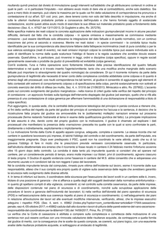 risultando quindi preclusi dal divieto di immutazione quegli interventi sull'addebito che gli attribuiscano contenuti in ordine ai
quali le parti - e in particolare l'imputato - non abbiano avuto modo di dare vita al contraddittorio, anche solo dialettico. Sia
pure a mero titolo di esempio, può citarsi la massima per la quale «ai fini della valutazione di corrispondenza tra pronuncia e
contestazione di cui all'art. 521 cod. proc. pen. deve tenersi conto non solo del fatto descritto in imputazione, ma anche di
tutte le ulteriori risultanze probatorie portate a conoscenza dell'imputato e che hanno formato oggetto di sostanziale
contestazione, sicché questi abbia avuto modo di esercitare le sue difese sul materiale probatorio posto a fondamento della
decisione» (Sez. 6, n. 47527 del 13/11/2013, Di Guglielmi e altro, Rv. 257278).
Nella specifica materia dei reati colposi la concreta applicazione delle indicazioni giurisprudenziali incorre in alcune peculiari
difficoltà, derivanti dal fatto che la condotta colposa - in specie omissiva e massimamente se commissiva mediante
omissione - può essere identificata solo attraverso la integrazione del dato fattuale e di quello normativo, con un continuo
trascorrere dal primo al secondo e viceversa. Mentre nei reati dolosi - in specie commissivi - la condotta tipica risulta
identificabile per la sua corrispondenza alla descrizione fattane dalla fattispecie incriminatrice (reati di pura condotta) o per la
sua valenza eziologica (reati di evento), nei reati omissivi impropri colposi la condotta tipica può essere individuata solo a
patto di identificare la norma dalla quale scaturisce l'obbligo di facere e la regola cautelare che avrebbe dovuto essere
osservata. Quest'ultima, in particolare, può rinvenirsi in leggi, ordini e discipline (colpa specifica), oppure in regole sociali
generalmente osservate o prodotte da giudizi di prevedibilità ed evitabilità (colpa generica).
Com'è evidente, l'una e l'altra operazione sono fortemente tributarie della precisa identificazione del quadro fattuale
determinatosi e nel quale si è trovato inserito l'agente/omittente; tanto che una modifica anche marginale dello scenario
fattuale può importare lo stravolgimento del quadro nomologia) da considerare. Di qui il ricorrente richiamo da parte della
giurisprudenza di legittimità alla necessità di tener conto della complessiva condotta addebitata come colposa e di quanto è
emerso dagli atti processuali; ove risulti corrispondenza tra tali termini, al giudice è consentito di aggiungere agli elementi di
fatto contestati altri estremi di comportamento colposo o di specificazione della colpa, perché sostanzialmente non sottratti al
concreto esercizio del diritto di difesa (ex multis, Sez. 4, n. 51516 del 21/06/2013, Miniscalco e altro, Rv. 257902). L'accento
posto sul concreto svolgimento del giudizio marginalizza - nella ricerca di criteri guida nella verifica del rispetto del principio
di correlazione - un approccio fondato sulla tipologia dell'intervento dispiegato dal giudice (ad esempio, quello che si rifà alla
presenza di una contestazione di colpa generica per affermare l'ammissibilità di una dichiarazione di responsabilità a titolo di
colpa specifica).
Può aggiungersi, in questa sede, che la centralità della proiezione teleologica del principio in parola conduce a ritenere che,
ai fini della verifica del rispetto da parte del giudice del principio di correlazione tra l'accusa e la sentenza, è decisivo che la
ricostruzione fatta propria dal giudice sia annoverabile tra le (solitamente) molteplici narrazioni emerse sul proscenio
processuale (ferma restando l'estraneità al tema in esame della qualificazione giuridica del fatto). La principale implicazione
di tale assunto è che, dando conto del proprio giudizio con la motivazione, il giudice è chiamato ad esplicare i dati
processuali che manifestano la presenza della «narrazione» prescelta tra quelle con le quali si sono confrontate le parti,
direttamente o indirettamente, esplicitamente o implicitamente.
3. La motivazione fornita dalla Corte di appello appare congrua, adeguata, completa e coerente. La stessa ricorda che nel
cantiere in questione lavoravano più imprese, di talché l'obbligo del controllo e del coordinamento, da parte dell'imputato, era
maggiormente pregnante. Dopo aver predisposto il PSC, questi non ha coordinato le varie attività, posto che su di lui
gravava l'obbligo di fare in modo che le prescrizioni previste venissero concretamente osservate. In particolare,
dall'istruttoria dibattimentale era emerso che il ricorrente si fosse recato in cantiere il 24 febbraio mentre l'infortunio avvenne
oltre 15 giorni dopo detto controllo. La condotta è stata tanto più imprudente quando si consideri che ad operare nel
cantiere, per un considerevole periodo di tempo, erano molte imprese i cui titolari, privi di coordinamento, agivano ciascuno
di testa propria. Il Giudice di appello evidenzia come l'assenza in cantiere del M.S. abbia consentito che si adoperasse uno
strumento usurato e in condizioni tali da non reggere il peso del lavoratore.
Né la condotta imprudente tenuta dal coimputato, rimasto pure vittima dell'incidente sul lavoro, esime il ricorrente dalle sue
responsabilità, atteso che il suo compito era proprio quello di vigilare sulla osservanza delle regole che avrebbero garantito
la sicurezza nello svolgimento delle diverse attività.
4. In tema di infortuni sul lavoro, il coordinatore della sicurezza per l'esecuzione dei lavori svolti in un cantiere edile è, invero,
titolare di una posizione di garanzia - che si affianca a quella degli altri soggetti destinatari della normativa antinfortunistica -
in quanto gli spettano compiti di alta vigilanza, consistenti: a) nel controllo sulla corretta osservanza, da parte delle imprese,
delle disposizioni contenute nel piano di sicurezza e di coordinamento, nonché sulla scrupolosa applicazione delle
procedure di lavoro a garanzia dell'incolumità dei lavoratori; b) nella verifica dell'idoneità del piano operativo di sicurezza
(POS) e nell'assicurazione della sua coerenza rispetto al piano di sicurezza e coordinamento; c) nell'adeguamento dei piani
in relazione all'evoluzione dei lavori ed alle eventuali modifiche intervenute, verificando, altresi, che le imprese esecutrici
adeguino i rispettivi POS. (Sez. 4, sent. n. 45862 (/index.php?option=com_content&view=article&id=17544:cassazione-
penale,-sez-4,-05-ottobre-2017,-n-45862-caduta-dall-alto-durante-i-lavori-di-pittura-delle-pareti-esterne-del-vano-ascensore-
responsabilità-del-coordinatore-per-la-&Itemid=138) del 14/09/2017, Prina, Rv. 271026).
La verifica che la Corte di cassazione è abilitata a compiere sulla completezza e correttezza della motivazione di una
sentenza non può essere confusa con una rinnovata valutazione delle risultanze acquisite, da contrapporre a quella fornita
dal giudice di merito, con la conseguenza che le scelte da questo compiute, se coerenti, sul piano logico, con una esauriente
analisi delle risultanze probatorie acquisite, si sottraggono al sindacato di legittimità.
 