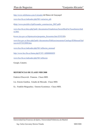 Plan de Negocios                                              “Conjunto Alicante”

http://www.infobienes.com-Cotizador del Banco de Guayaquil

www.bce.fin.ec/indicador.php?tbl=variacion_pib

(http://www.prochile.cl/pdf/ecuador_construccion_2007.pdf).

www.bce.fin.ec/docs.php?path=/documentos/Estadisticas/SectorMonFin/TasasInteres/Indi
ce.htm.

(www.iess.gov.ec/hipotecarios/preguntas_frecuentes.htm 03/03/08).

www.bce.gov.ec/docs.php?path=/documentos/Publicacionesnotas/Catalogo/IEMensual/Ind
ices/m1871012008.htm

www.bce.fin.ec/indicador.php?tbl=inflacion_mensual

http://www.bce.fin.ec/frame.php?CNT=ARB0000899

www.bce.fin.ec/indicador.php?tbl=inflacion

Google, Catastro.



REFERENCIAS DE CLASES MDI 2008

Federico Eliscovich. Finanzas. Clases MDI.

Lic. Ernesto Gamboa. Estudio de Mercado. Clases MDI.

Ec. Franklin Maiguashca. Entorno Económico. Clases MDI.




Universidad San Francisco de Quito / Universidad Politécnica de Madrid

   Ing. Carlos Geovanny Herrera Tituaña                                  MDI/2008
 