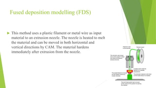 Fused deposition modelling (FDS)
 This method uses a plastic filament or metal wire as input
material to an extrusion nozzle. The nozzle is heated to melt
the material and can be moved in both horizontal and
vertical directions by CAM. The material hardens
immediately after extrusion from the nozzle.
 