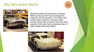 Sky fall’s Aston Martin
Skyfall filmmakers 3D-printed this rare Aston
Martin so they wouldn't have to damage the
original for the film sequence. The effects crew
model makers called on a company called
Voxeljet, which used a massive 3D printer with a
capacity of 283 cubic feet to reproduce three 1:3
scale models of the Aston Martin.
Pop-
Culture
 