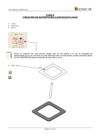 1500 DIBUJO SUPERFICIES
Página 2 de 4
PASO 2
CREACIÓN DE SUPERFICIES AJUSTADAS PLANAS
• Crear
• Superficie
• Plana
NOTA: La selección por área permite escoger mas de una cadena a la vez sin necesidad de
seleccionarlas una a una. Al marcar un punto intermedio entre un límite exterior y limites contenidos dentro
de este, MASTERCAM realiza la selección de todos ellos a la vez.
• Selec aquí
CLICK
 