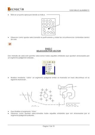 0200 DIBUJO ALAMBRICO
Página 7 de 10
• Marcar un punto aprox por donde se indica
• Observar como queda seleccionado el perfil exterior y todas las circunferencias contenidas dentro
de este.
PASO 7
SELECCIÓN POR VECTOR
Este método de selección permite seleccionar todas aquellas entidades que queden atravesadas por
un segmento poligonal realizado...
• Realizar mediante “clicks” un segmento poligonal similar al mostrado en trazo discontinuo en la
siguiente ilustración...
• Para finalizar el segmento “Enter”
• Observar como quedan seleccionadas todas aquellas entidades que son atravesadas por el
segmento poligonal realizado.
 