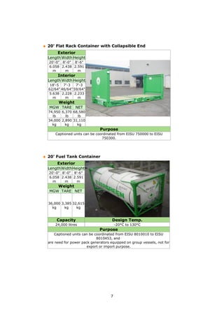 7
20' Flat Rack Container with Collapsible End
Exterior
Length Width Height
20'-0" 8'-0" 8'-6"
6.058
m
2.438
m
2.591
m
Interior
Length Width Height
18'-5
62/64"
7'-3
46/64"
7'-3
59/64"
5.638
m
2.228
m
2.233
m
Weight
MGW TARE NET
74,950
lb
6,370
lb
68,580
lb
34,000
kg
2,890
kg
31,110
kg
Purpose
Captioned units can be coordinated from EISU 750000 to EISU
750300.
20' Fuel Tank Container
Exterior
LengthWidthHeight
20'-0" 8'-0" 8'-6"
6.058
m
2.438
m
2.591
m
Weight
MGW TARE NET
36,000
kg
3,385
kg
32,615
kg
Capacity Design Temp.
24,000 litres -20°C to 130°C
Purpose
Captioned units can be coordinated from EISU 8010010 to EISU
8010453, and
are need for power pack generators equipped on group vessels, not for
export or import purpose.
 