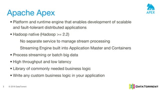 © 2016 DataTorrent3
Apache Apex
• Platform and runtime engine that enables development of scalable
and fault-tolerant distributed applications
• Hadoop native (Hadoop >= 2.2)
No separate service to manage stream processing
Streaming Engine built into Application Master and Containers
• Process streaming or batch big data
• High throughput and low latency
• Library of commonly needed business logic
• Write any custom business logic in your application
 