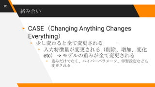 絡み合い
▸ CASE（Changing Anything Changes
Everything）
▹ 少し変わると全て変更される
▹ 入力特徴量が変更される（削除、増加、変化
etc） -> モデルの重みが全て変更される
▹ 重みだけでなく、ハイパーパラメータ、学習設定なども
変更される
12
:
 